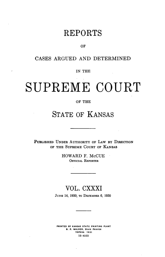 handle is hein.statereports/rcadkans0131 and id is 1 raw text is: 






              REPORTS


                    OF


   CASES ARGUED AND DETERMINED


                  IN THE




SUPREME COURT

                  OF THE


          STATE OF KANSAS


PUBLISHED UNDER AUTHORITY OF LAW BY DIRECTION
      OF THE SUPREME COURT OF KANSAS

          HOWARD F. McCUE
             OFFICIAL REPORTER






           VOL. CXXXI
        JUNE 14, 1930, To DECEMBER 6, 1930






        PRINTED BY KANSAS STATE PRINTING PLANT
            B. P. WALKER, STATE PRINTER
               TOPEKA 1931
               13-4523


