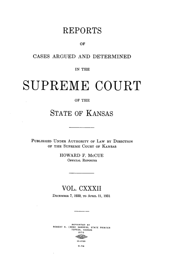 handle is hein.statereports/rcadkans0132 and id is 1 raw text is: 






              REPORTS


                    OF


    CASES ARGUED AND DETERMINED


                  IN THE




SUPREME COURT


                  OF THE


          STATE OF KANSAS


PUBLISHED UNDER AUTHORITY OF LAW BY DIRECTION
      OF THE SUPREME COURT OF KANSAS

          HOWARD F. McCUE
             OFFICIAL REPORTER






           VOL. CXXXII
       DECEMBER 7, 1930, To APRIL 11, 1931






              REPRINTED BY
        ROBERT R. (BOB) SANDERS, STATE PRINTER
              TOPEKA, KANSAS
                 1970

                 33-2729
                 O 719


