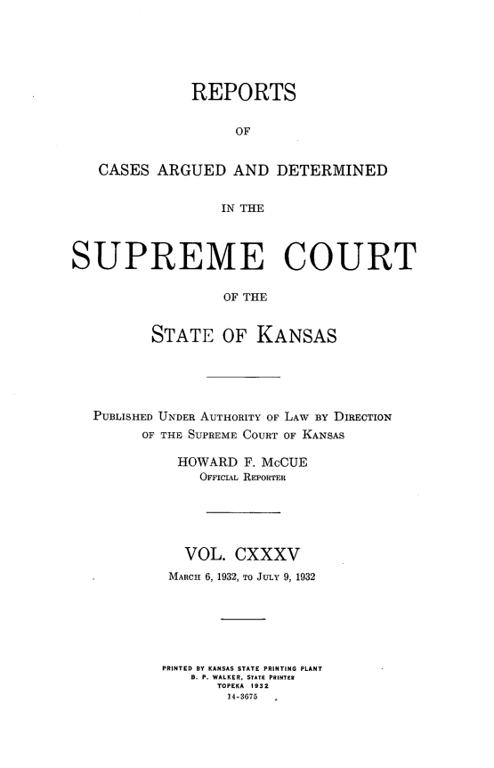 handle is hein.statereports/rcadkans0135 and id is 1 raw text is: 






              REPORTS


                    OF


   CASES ARGUED AND DETERMINED


                  IN THE




SUPREME COURT

                  OF THE


          STATE OF KANSAS


PUBLISHED UNDER AUTHORITY OF LAW BY DIRECTION
      OF THE SUPREME COURT OF KANSAS

          HOWARD F. McCUE
             OFFICIAL REPORTER






           VOL. CXXXV
         MARCH 6, 1932, TO JULY 9, 1932







         PRINTED BY KANSAS STATE PRINTING PLANT
            B. P. WALKER, STATE PRINTER
               TOPEKA 1932
               14-3675


