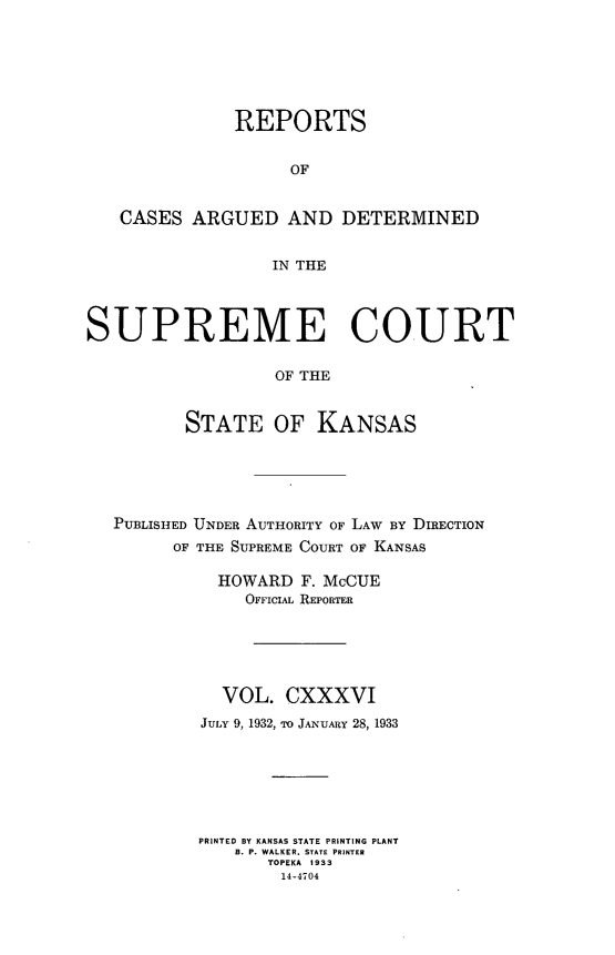 handle is hein.statereports/rcadkans0136 and id is 1 raw text is: 







              REPORTS


                    OF


   CASES ARGUED AND DETERMINED


                  IN THE




SUPREME COURT

                  OF THE


          STATE OF KANSAS


PUBLISHED UNDER AUTHORITY OF LAW BY DIRECTION
      OF THE SUPREME COURT OF KANSAS

          HOWARD F. McCUE
             OFFIciA REPORTER






           VOL. CXXXVI
        JULY 9, 1932, TO JANUARY 28, 1933







        PRINTED BY KANSAS STATE PRINTING PLANT
            B. P. WALKER. STATE PRINTER
               TOPEKA 1933
               14-4704


