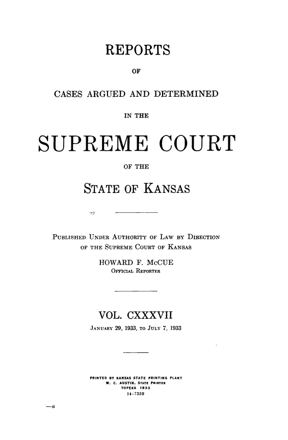 handle is hein.statereports/rcadkans0137 and id is 1 raw text is: 






              REPORTS


                    OF


   CASES ARGUED AND DETERMINED


                  IN THE




SUPREME COURT

                  OF THE


          STATE OF KANSAS


PUBLISHED UNDER AUTHORITY OF LAW BY DIRECTION
      OF THE SUPREME COURT OF KANSAS

          HOWARD F. McCUE
             OrvICIAL REPORTER






          VOL. CXXXVII
        JANUARY 29, 1933, TO JULY 7, 1933






        PRINTED BY KANSAS STATE PRINTING PLANT
           W. C. AUSTIN. STATE PRINTER
               TOPEKA 1933
               14-7359


-a


