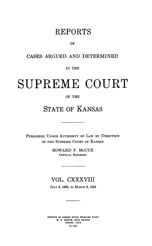 handle is hein.statereports/rcadkans0138 and id is 1 raw text is: 






              REPORTS

                    OF


   CASES ARGUED AND DETERMINED


                  IN THE




SUPREME COURT

                  OF THE


          STATE OF KANSAS


PUBLISHED UNDER AUTHORITY OF LAW BY DIRECTION
      OF THE SUPREME COURT OF KANSAS

          HOWARD F. McCUE
             OFFICIAL REPORTER





         VOL. CXXXVIII
         JULY 8, 1933, TO MARCH 9, 1934






         PRINTED BY KANSAS STATE PRINTING PLANT
            W. C. AUSTIN, STATE PRINTER
               TOPEKA 1934
               15-135


