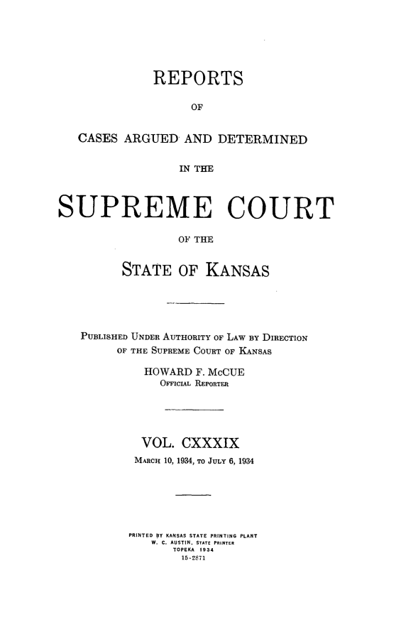 handle is hein.statereports/rcadkans0139 and id is 1 raw text is: 






              REPORTS

                    OF


   CASES ARGUED AND DETERMINED


                  IN THE



SUPREME COURT

                  OF THE


          STATE OF KANSAS


PUBLISHED UNDER AUTHORITY OF LAW BY DIRECTION
      OF THE SUPREME COURT OF KANSAS

          HOWARD F. McCUE
            OFFICIAL REPORTER





         VOL. CXXXIX
         MARcH 10, 1934, TO JULY 6, 1934






       PRINTED BY KANSAS STATE PRINTING PLANT
           W. C. AUSTIN, STATE PRINTER
              TOPEKA 1934
              15-2871


