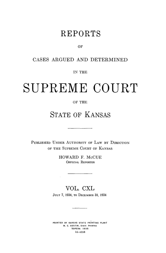 handle is hein.statereports/rcadkans0140 and id is 1 raw text is: 







              REPORTS


                    OF


   CASES ARGUED AND DETERMINED


                  IN THE




SUPREME COURT


                  OF THE


          STATE OF KANSAS


PUBLISHED UNDER AUTHORITY OF LAW BY DRECTION
      OF THE SUPREME COURT OF KANSAS

          HOWARD F. McCUE
             OFFICIAL REPORTER






             VOL. CXL
        JULY 7, 1934, To DECEMBER 31, 1934






        PRINTED BY KANSAS STATE PRINTING PLANT
            W. C. AUSTIN, STATE  PRINTER
               TOPEKA 1935
               15-4258


