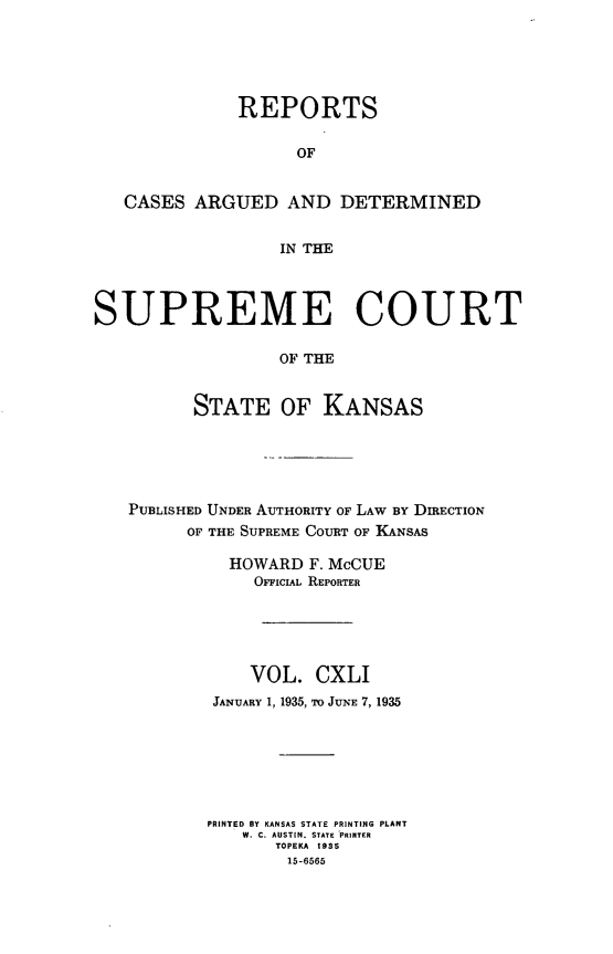 handle is hein.statereports/rcadkans0141 and id is 1 raw text is: 





              REPORTS

                    OF


   CASES ARGUED AND DETERMINED


                  IN THE



SUPREME COURT

                  OF THE


          STATE OF KANSAS


PUBLISHED UNDER AUTHORITY OF LAW BY DIRECTION
      OF THE SUPREME COURT OF KANSAS

          HOWARD F. McCUE
            OFFIclAL REPORTER





            VOL. CXLI
        JANUARY 1, 1935, TO JUNE 7, 1935







        PRINTED BY KANSAS STATE PRINTING PLANT
           W. C. AUSTIN. STATE PRINTER
               TOPEKA 1935
               15-6565


