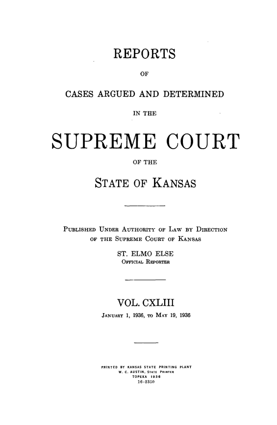 handle is hein.statereports/rcadkans0143 and id is 1 raw text is: 







              REPORTS


                   OF


   CASES ARGUED AND DETERMINED


                  IN THE




SUPREME COURT

                  OF THE


          STATE OF KANSAS


PUBLISHED UNDER AUTHORITY OF LAW BY DIRECTION
      OF THE SUPREME COURT OF KANSAS

            ST. ELMO ELSE
            OrCIAL REPORTER





            VOL. CXLIII
        JANUARY 1, 1936, To MAY 19, 1936







        PRINTED BY  KANSAS STATE  PRINTING  PLANT
            W. C. AUSTIN. STATE  PRINTER
               TOPEKA  1936
               16-2350


