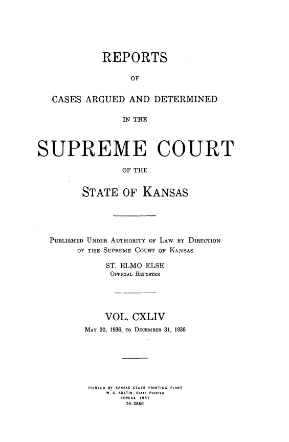 handle is hein.statereports/rcadkans0144 and id is 1 raw text is: 






              REPORTS

                    OF


   CASES ARGUED AND DETERMINED

                  IN THE




SUPREME COURT

                  OF THE


         STATE OF KANSAS


PUBLISHED UNDER AUTHORITY OF LAW BY DIRECTION
      OF THE SUPREME COURT OF KANSAS

            ST. ELMO ELSE
            OIrcIAL REPORTER


    VOL.
MAY 20, 1936, TO


CXLIV
DECEMBER 31, 1936


PRINTED BY KANSAS STATE PRINTING PLANT
    W. C. AUSTIN, STATE PRINTER
       TOPEKA 1937
       16-3856


