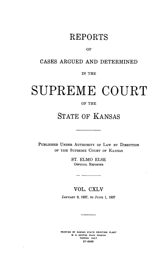 handle is hein.statereports/rcadkans0145 and id is 1 raw text is: 








              REPORTS


                    OF


   CASES ARGUED AND DETERMINED


                  IN THE




SUPREME COURT

                  OF THE


         STATE OF KANSAS


PUBLISHED UNDER AUTHORITY OF LAW BY DIRECTION
      OF THE SUPREME COURT OF KANSAS

            ST. ELMO ELSE
            OFicAL REPORTER





            VOL. CXLV

         JANUARY 9, 1937, TO JUNE 1, 1937








         PRINTED BY KANSAS STATE PRINTING PLANT
            W. C. AUSTIN. STATE PRINTER
               TOPEKA 1937
               17-6460


