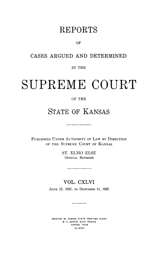 handle is hein.statereports/rcadkans0146 and id is 1 raw text is: 






              REPORTS


                    OF


   CASES ARGUED AND DETERMINED


                  IN THE




SUPREME COURT

                  OF THE


          STATE OF KANSAS


PUBLISHED UNDER AUTHORITY OF LAW BY DIRECTION
     OF THE SUPREME COURT OF KANSAS

           ST. ELMO ELSE
           OFFICIAL REPORTER





           VOL. CXLVI
       JUNE 12, 1937, To DECEMBER 11, 1937






       PRINTED BY KANSAS STATE PRINTING PLANT
            W. C. AUSTIN. STATE  PRINTER
               TOPEKA 1938
               1(6-S236


