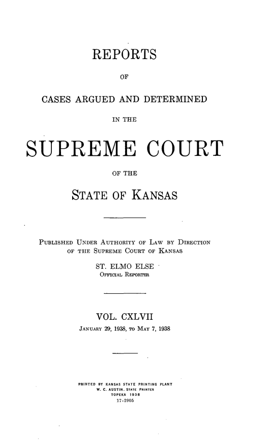 handle is hein.statereports/rcadkans0147 and id is 1 raw text is: 






              REPORTS


                    OF


   CASES ARGUED AND DETERMINED


                  IN THE




SUPREME COURT

                  OF THE


          STATE OF KANSAS


PUBLISHED UNDER AUTHORITY OF LAW BY DIRECTION
      OF THE SUPREME COURT OF KANSAS

            ST. ELMO ELSE
            OveICIAL REPORTER





            VOL. CXLVII
         JANUARY 29, 1938, To MAY 7, 1938







         PRINTED BY KANSAS STATE PRINTING PLANT
            W. C. AUSTIN. STATE PRINTER
               TOPEKA 1938
                 17-2905



