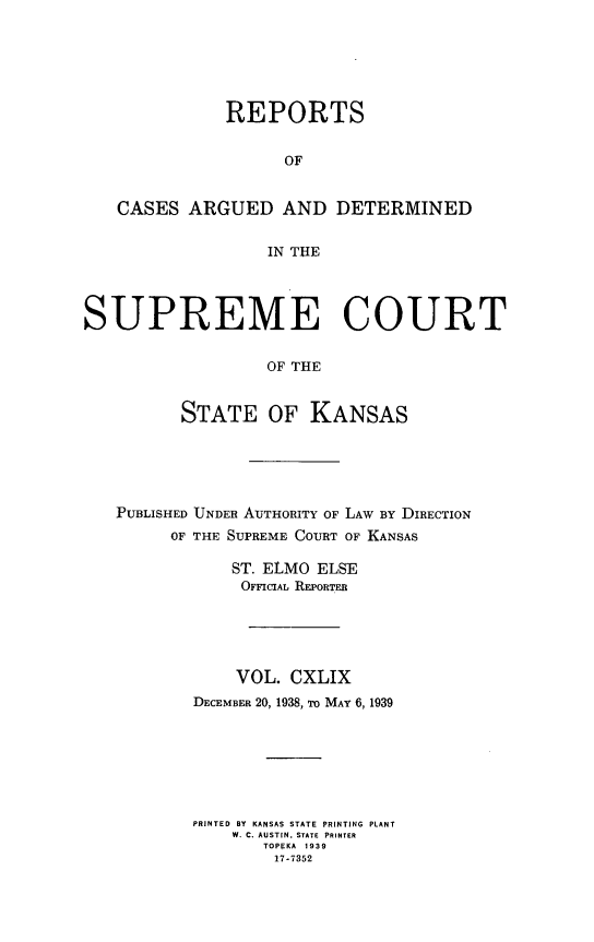 handle is hein.statereports/rcadkans0149 and id is 1 raw text is: 






              REPORTS


                    OF


   CASES ARGUED AND DETERMINED


                  IN THE




SUPREME COURT

                  OF THE


          STATE OF KANSAS


PUBLISHED UNDER AUTHORITY OF LAW BY DIRECTION
     OF THE SUPREME COURT OF KANSAS

            ST. ELMO ELSE
            OFFICIAL REPORTER





            VOL. CXLIX
        DECEMBER 20, 1938, To MAY 6, 1939







        PRINTED BY KANSAS STATE PRINTING PLANT
            W. C. AUSTIN, STATE PRINTER
               TOPEKA 1939
               17-7352


