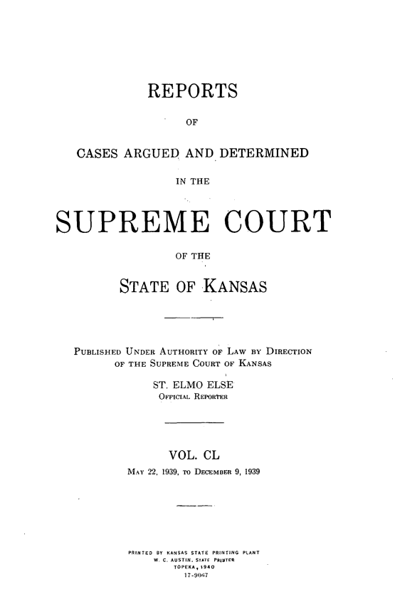 handle is hein.statereports/rcadkans0150 and id is 1 raw text is: 








              REPORTS


                    OF


   CASES ARGUED AND DETERMINED

                  IN THE




SUPREME COURT

                  OF THE


          STATE OF KANSAS





   PUBLISHED UNDER AUTHORITY OF LAW BY DIRECTION
         OF THE SUPREME COURT OF KANSAS

               ST. ELMO ELSE
               OFFICIAL REPORTER





                 VOL. CL
           MAY 22, 1939, To DECEMBER 9, 1939







           PRINTED BY KANSAS STATE PRINTING PLANT
               W. C. AUSTIN. STATE  PRINTER
                  TOPEKA, 1940
                    17-90i7


