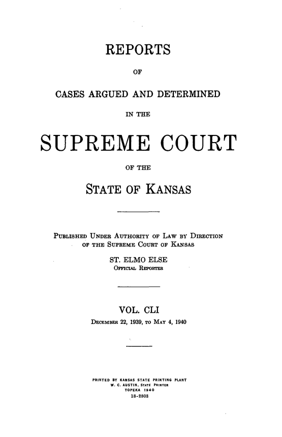 handle is hein.statereports/rcadkans0151 and id is 1 raw text is: 





              REPORTS


                    OF


   CASES ARGUED AND DETERMINED

                  IN THE




SUPREME COURT

                  OF THE


          STATE OF KANSAS


PUBLISHED UNDER AUTHORITY OF LAW BY DIRECTION
      oF THE SUPREME COURT OF KANSAS

            ST. ELMO ELSE
            OmscsA REPowRTm





              VOL. CLI
        DECEMBER 22, 1939, To MAY 4, 1940







        PRINTED BY KANSAS STATE PRINTING PLANT
            W. C. AUSTIN, STATE PRINTER
               TOPEKA 1940
               18-2803


