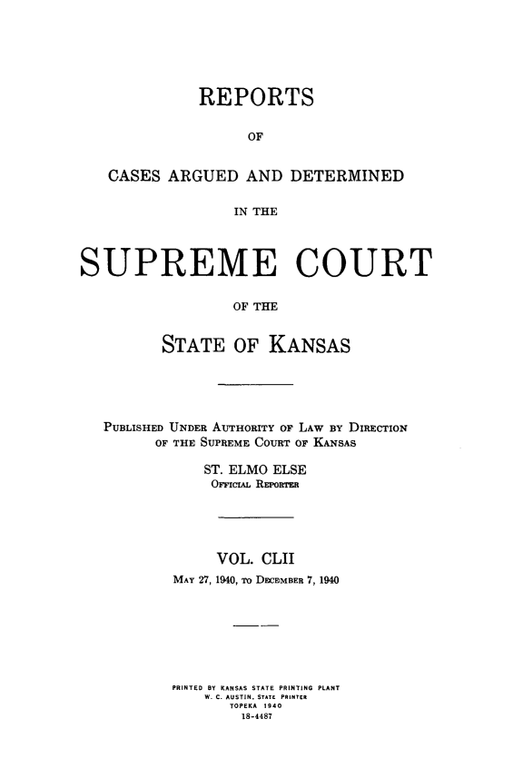 handle is hein.statereports/rcadkans0152 and id is 1 raw text is: 






              REPORTS


                    OF


   CASES ARGUED AND DETERMINED


                  IN THE




SUPREME COURT


                  OF THE


          STATE OF KANSAS


PUBLISHED UNDER AUTHORITY OF LAW BY DIRECTION
      OF THE SUPREME COURT OF KANSAS

            ST. ELMO ELSE
            OFFiCAL REPORTER





              VOL. CLII
        MAY 27, 1940, To DECEMBER 7, 1940








        PRINTED BY KANSAS STATE PRINTING PLANT
            W. C. AUSTIN. STATE  PRINTER
               TOPEKA 1940
                 18-4487


