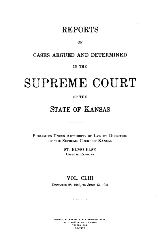 handle is hein.statereports/rcadkans0153 and id is 1 raw text is: 






               REPORTS


                    OF


   CASES ARGUED AND DETERMINED


                   IN THE




SUPREME COURT


                   OF THE



          STATE OF KANSAS


PUBLISHED UNDER AUTHORITY OF LAW BY DIRECTION
      OF THE SUPREME COURT OF KANSAS

            ST. ELMO ELSE
            OFFICIAL REPORTER





            VOL. CLIII
       DECEMBER 28, 1940, To JUNE 13, 1941








       PRINTED BY KANSAS STATE PRINTING PLANT
            WM. C. AIUSTIN. STATE PRINTER
               TOPEKA 1941
               18-7470


