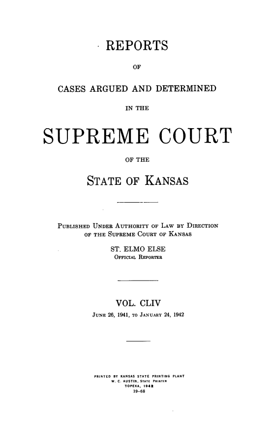 handle is hein.statereports/rcadkans0154 and id is 1 raw text is: 





            . REPORTS


                    OF


   CASES ARGUED AND DETERMINED


                  IN THE




SUPREME COURT

                  OF THE


          STATE OF KANSAS


PUBLISHED UNDER AUTHORITY OF LAW By DIRECTION
      OF THE SUPREME COURT OF KANSAS

            ST. ELMO ELSE
            OFFICIAL REPORTER






            VOL. CLIV
        JUNE 26, 1941, TO JANUARY 24, 1942








        PRINTED  BY KANSAS STATE PRINTING  PLANT
            W. C AUSTIN, STATE PRINTER
               TOPEKA, 1942
                 19-68


