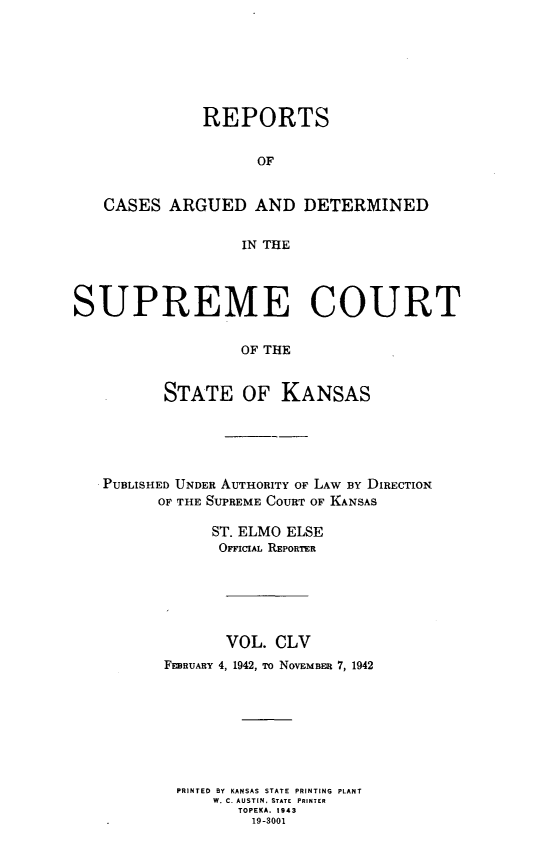 handle is hein.statereports/rcadkans0155 and id is 1 raw text is: 







              REPORTS


                    OF


   CASES ARGUED AND DETERMINED


                  IN THE




SUPREME COURT

                  OF THE


          STATE OF KANSAS


PUBLISHED UNDER AUTHORITY OF LAW BY DIRECTION
      OF THE SUPREME COURT OF KANSAS

            ST. ELMO ELSE
            OFFICIAL REPORTER






              VOL. CLV
       FEBRUARY 4, 1942, To NOVEMBER 7, 1942








       PRINTED BY KANSAS STATE PRINTING PLANT
            W. C. AUSTIN. STATE PRINTER
               TOPEKA. 1943
               19-3001


