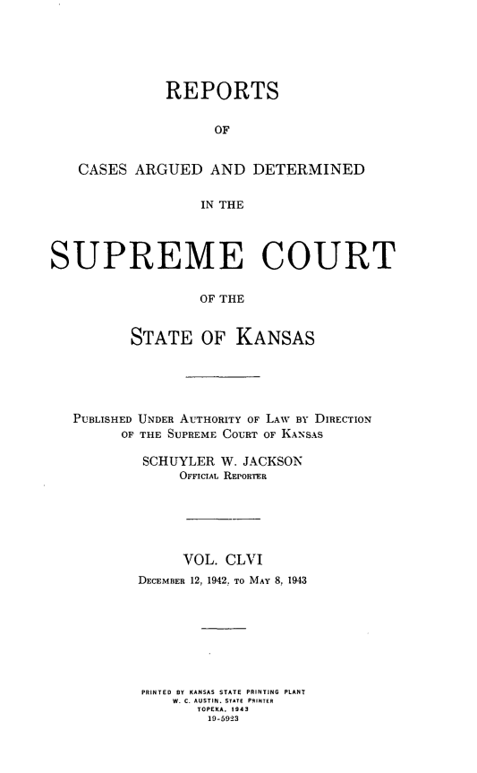 handle is hein.statereports/rcadkans0156 and id is 1 raw text is: 






              REPORTS


                    OF


   CASES ARGUED AND DETERMINED

                  IN THE




SUPREME COURT

                  OF THE


          STATE OF KANSAS


PUBLISHED UNDER AUTHORITY OF LAW BY DIRECTION
      OF THE SUPREME COURT OF KANSAS

         SCHUYLER W. JACKSON
             OFFICIAL REPORTER






             VOL. CLVI
        DECEMBER 12, 1942. TO MAY 8, 1943








        PRINTED BY KANSAS STATE PRINTING PLANT
            W. C. AUSTIN. STATE PRINTER
               TOPEKA. 1943
                 19-5923


