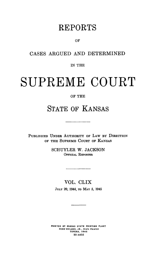 handle is hein.statereports/rcadkans0159 and id is 1 raw text is: 





              REPORTS


                    OF


   CASES ARGUED AND DETERMINED


                   IN THE




SUPREME COURT


                   OF THE


          STATE OF KANSAS


PUBLISHED UNDER AUTHORITY OF LAW BY DIRECTION
      OF THE SUPREME COURT OF KANSAS

         SCHUYLER W. JACKSON
             OriciAL REworTrm






             VOL. CLIX
          JULY 20, 1944, To MAY 5, 1945








          PRINTED BY KANSAS STATE PRINTING PLANT
          FERD VOILAND. JR.. STATE PRINTER
               TOPEKA, 1945
                 20-4455



