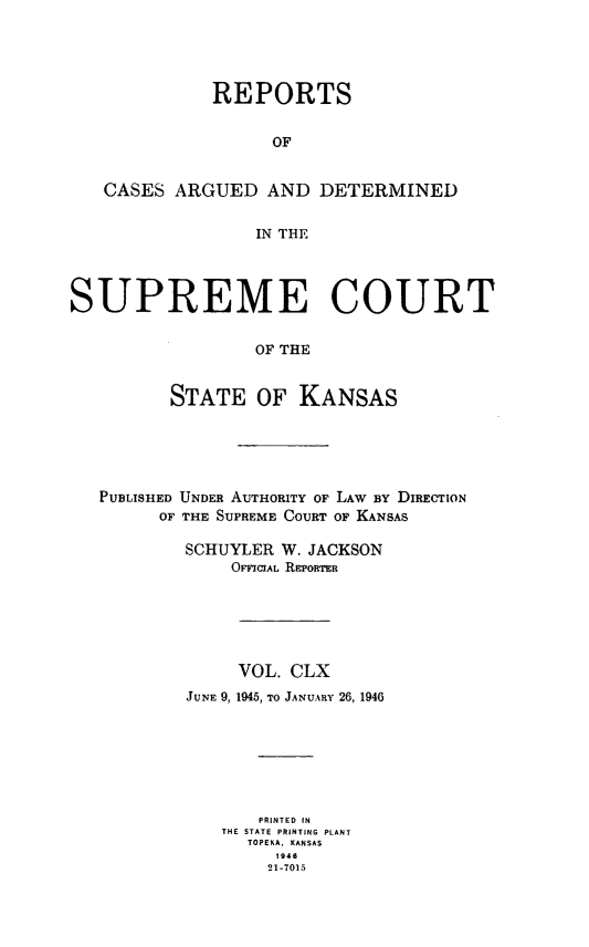 handle is hein.statereports/rcadkans0160 and id is 1 raw text is: 




              REPORTS


                   OF


   CASES ARGUED AND DETERMINED


                  IN THE




SUPREME COURT

                  OF THE


          STATE OF KANSAS


PUBLISHED UNDER AUTHORITY OF LAW BY DIRECTION
      OF THE SUPREME COURT OF KANSAS

        SCHUYLER W. JACKSON
             OriciAL REPORTER






             VOL. CLX
        JUNE 9, 1945, TO JANUARY 26, 1946







               PRINTED IN
            THE STATE PRINTING PLANT
              TOPEKA. KANSAS
                 1946
                 21-7015


