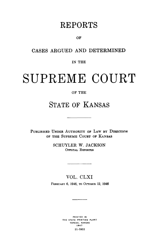 handle is hein.statereports/rcadkans0161 and id is 1 raw text is: 




             REPORTS


                   OF


   CASES ARGUED AND DETERMINED

                  IN THE




SUPREME COURT

                  OF THE


         STATE OF KANSAS


PUBLISHED UNDER AUTHORITY OF LAW By DIRECTION
      OF THE SUPREME COURT OF KANSAS

        SCHUYLER W. JACKSON
            OrciAL REPORTR






            VOL. CLXI
       FEBRUARY 6, 1946, To OcrOBER 12, 1946







               PRINTED IN
            THE STATE PRINTING PLANT
              TOPEKA. KANSAS
                 1947
                 21-2822


