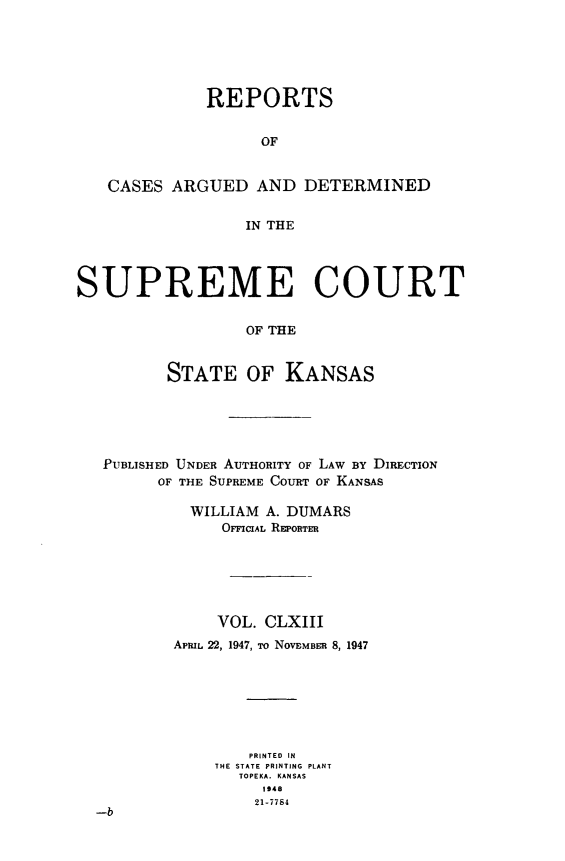 handle is hein.statereports/rcadkans0163 and id is 1 raw text is: 






              REPORTS


                    OF


   CASES ARGUED AND DETERMINED


                  IN THE




SUPREME COURT


                  OF THE


          STATE OF KANSAS


PUBLISHED UNDER AUTHORITY OF LAW BY DIRECTION
       OF THE SUPREME COURT OF KANSAS

          WILLIAM A. DUMARS
             OFFICIAL REPORTER






             VOL. CLXIII
        APRIL 22, 1947, ro NOVEMBER 8, 1947







                PRINTED IN
             THE STATE PRINTING PLANT
               TOPEKA. KANSAS
                  1948
                  21-7784
-b


