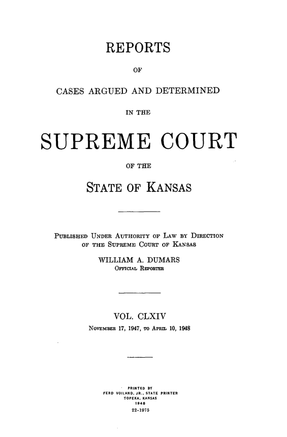 handle is hein.statereports/rcadkans0164 and id is 1 raw text is: 





              REPORTS


                   OF


   CASES ARGUED AND DETERMINED


                  IN THE




SUPREME COURT

                  OF THE


          STATE OF KANSAS


PUBLISHED UNDER AUTHORITY OF LAW BY DIRECTION
      OF THE SUPREME COURT OF KANSAS

         WILLIAM A. DUMARS
             OFFICIAL REPoTER






             VOL. CLXIV
       NOVEMBER 17, 1947, To APRIn 10, 1948







                PRINTED BY
          FERD VOILAND. JR., STATE PRINTER
               TOPEKA. KANSAS
                 1948
                 22-1975


