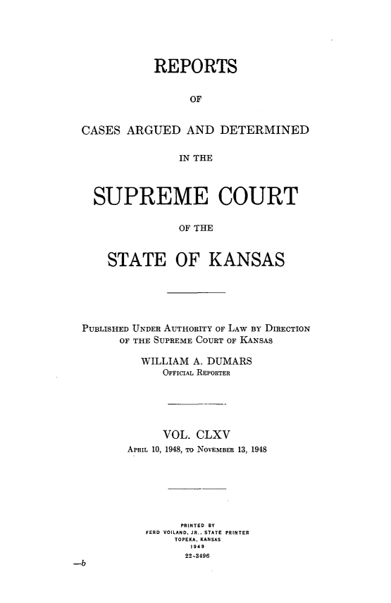 handle is hein.statereports/rcadkans0165 and id is 1 raw text is: 





           REPORTS


                 OF


CASES ARGUED AND DETERMINED


               IN THE




  SUPREME COURT


               OF THE



    STATE OF KANSAS


PUBLISHED UNDER AUTHORITY OF LAW BY DIRECTION
       OF THE SUPREME COURT OF KANSAS

           WILLIAM A. DUMARS
              OFFICIAL REPORTER






              VOL. CLXV
         APRIL 10, 1948, To NOVEMBER 13, 1948







                 PRINTED BY
           FERD VOILAND, JR., STATE PRINTER
                TOPEKA, KANSAS
                   1949
                   22-3496
-b


