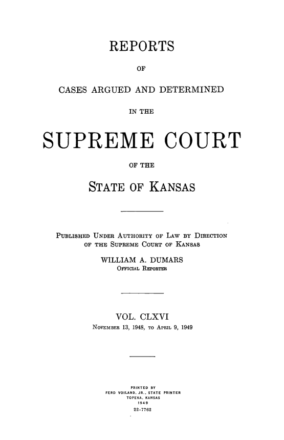 handle is hein.statereports/rcadkans0166 and id is 1 raw text is: 





              REPORTS


                   OF


   CASES ARGUED AND DETERMINED


                  IN THE




SUPREME COURT

                  OF THE


          STATE OF KANSAS


PUBLISHED UNDER AUTHORITY OF LAW BY DIRECTION
      OF THE SUPREME COURT OF KANSAS

         WILLIAM A. DUMARS
             OrFCIAL REPORTER






             VOL. CLXVI
        NOVEMBER 13, 1948, To APRIL 9, 1949







                PRINTED BY
          FERD VOILAND. JR.. STATE PRINTER
               TOPEKA. KANSAS
                 1949
                 22-7762


