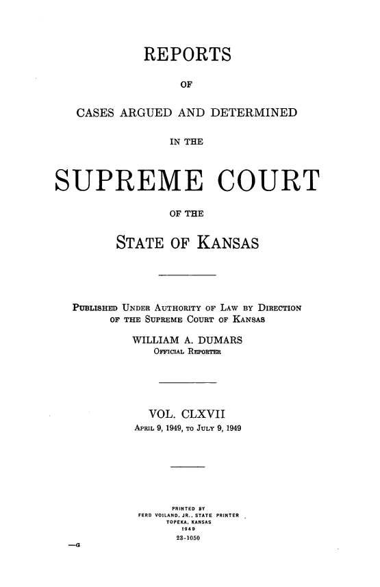 handle is hein.statereports/rcadkans0167 and id is 1 raw text is: 




             REPORTS


                   OF


   CASES ARGUED AND DETERMINED


                 IN THE




SUPREME COURT

                 OF THE


         STATE OF KANSAS


PUBLISHED UNDER AUTHORITY OF LAW BY DIRECTION
      OF THE SUPREME COURT OF KANSAS

         WILLIAM A. DUMARS
            OICIAL REPoRTER






            VOL. CLXVII
         APRIL 9, 1949, TO JULY 9, 1949







               PRINTED BY
          FERD VOILAND, JR.. STATE PRINTER
              TOPEKA. KANSAS
                23-1050
-a


