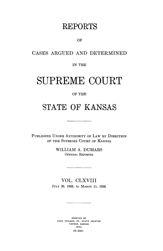 handle is hein.statereports/rcadkans0168 and id is 1 raw text is: 





           REPORTS


                 OF


CASES ARGUED AND DETERMINED


               IN THE



  SUPREME COURT


               OF THE


    STATE OF KANSAS


PUBLISHED UNDER AUTHORITY OF LAW BY DIRECTION
      OF THE SUPREME COURT OF KANSAS

         WILLIAM A. DUMARS
            OFFICIAL REPORTER






            VOL. CLXVIII
        JULY 30, 1949, to MARCH 11, 1950







               PRINTED BY
          FERD VOILAND. JR., STATE  PRINTER
              TOPEKA. KANSAS
                1950
                23-3301


