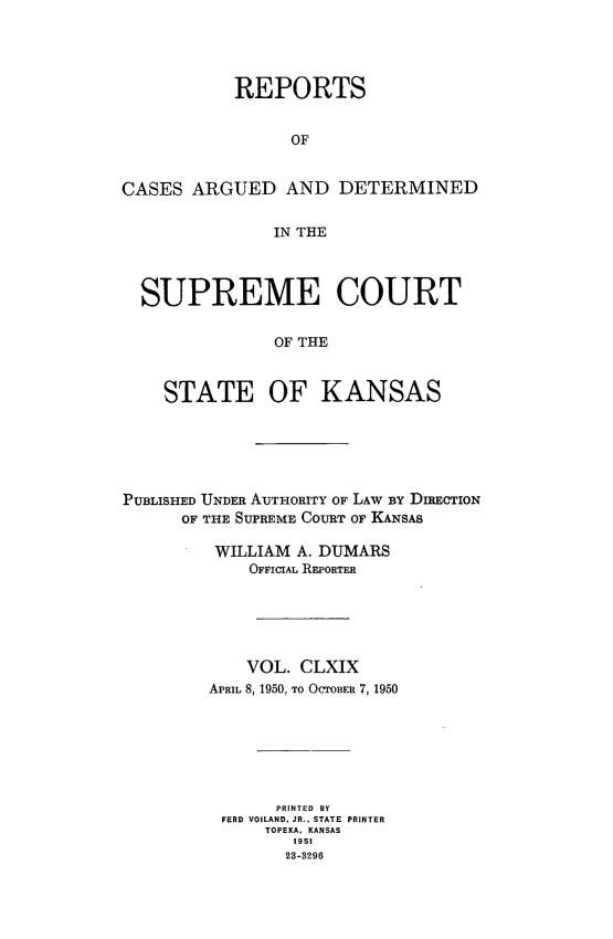 handle is hein.statereports/rcadkans0169 and id is 1 raw text is: 




           REPORTS


                 OF


CASES ARGUED AND DETERMINED


               IN THE



  SUPREME COURT


               OF THE



    STATE OF KANSAS


PUBLISHED UNDER AUTHORITY OF LAW BY DIRECTION
      OF THE SUPREME COURT OF KANSAS

         WILLIAM A. DUMARS
             OFFICIAL REPORTER






             VOL. CLXIX
         APRIL 8, 1950. To OCTOBER 7, 1950







               PRINTED BY
          FERD VOILAND, JR.. STATE PRINTER
              TOPEKA. KANSAS
                 1951
                 23-3296


