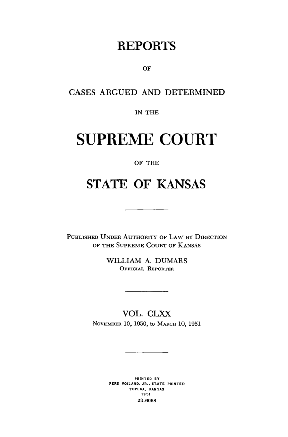 handle is hein.statereports/rcadkans0170 and id is 1 raw text is: 





           REPORTS


                OF


CASES ARGUED AND DETERMINED


               IN THE



  SUPREME COURT


              OF THE


    STATE OF KANSAS


PUBLISHED UNDER AUTHORITY OF LAW BY DIRECTION
      OF THE SUPREME COURT OF KANSAS

         WILLIAM A. DUMARS
            OFFICIAL REPORTER






            VOL. CLXX
      NOVEMBER 10, 1950, to MARCH 10, 1951







               PRINTED BY
         FERD VOILAND. JR., STATE PRINTER
              TOPEKA, KANSAS
                1951
                23-6068


