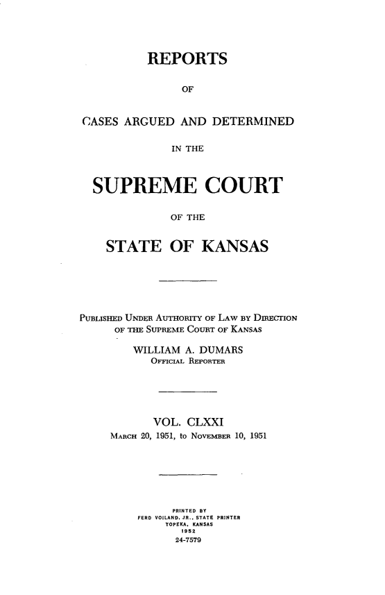 handle is hein.statereports/rcadkans0171 and id is 1 raw text is: 





          REPORTS


                OF


CASES ARGUED AND DETERMINED


              IN THE



  SUPREME COURT


              OF THE


    STATE OF KANSAS


PUBLISHED UNDER AUTHORITY OF LAW BY DmcriON
      OF THE SUPREME COURT OF KANSAS

         WILLIAM A. DUMARS
           OFFIcIAL REPORTER






           VOL. CLXXI
     MARCH 20, 1951, to NOVEMBER 10, 1951







               PRINTED BY
         FERD VOILAND. JR., STATE PRINTER
              TOPEKA. KANSAS
                1952
                24-7579


