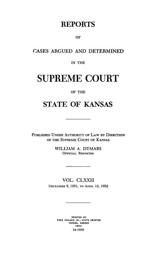 handle is hein.statereports/rcadkans0172 and id is 1 raw text is: 




           REPORTS


                OF


CASES ARGUED AND DETERMINED


              IN THE



  SUPREME COURT


              OF THE


    STATE OF KANSAS


PUBLISHED UNDER AUTHORITY OF LAW BY DIRECTION
      OF THE SUPREME COURT OF KANSAS

         WILLIAM A. DUMARS
            OFFICIAL REPORTER






            VOL. CLXXII
      DECEMBER 8, 1951, To APRIL 12, 1952







               PRINTED BY
          FERD VOILAND. JR. I STATE PRINTER
              TOPEKA. KANSAS
                 1952
                 24-1859


