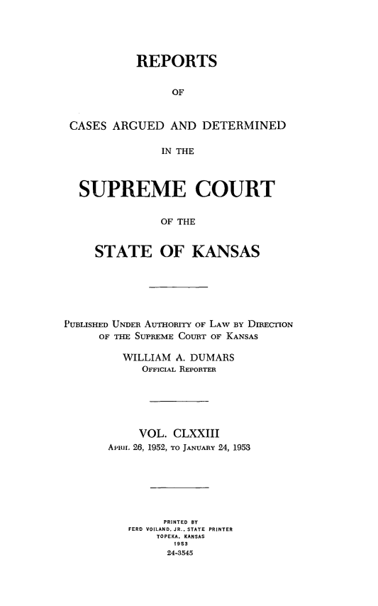handle is hein.statereports/rcadkans0173 and id is 1 raw text is: 





           REPORTS


                OF



CASES ARGUED AND DETERMINED

               IN THE




  SUPREME COURT


               OF THE


    STATE OF KANSAS


PUBLISHED UNDER AUTHORITY OF LAW BY DIRECTION
      OF THE SUPREME COURT OF KANSAS

         WILLIAM A. DUMARS
            OFFICIAL REPORTER






            VOL. CLXXIII
       Ariun, 26, 1952, TO JANUARY 24, 1953







                PRINTED BY
          FERD VOILAND. JR.. STATE  PRINTER
               TOPEKA. KANSAS
                  1953
                24-3545


