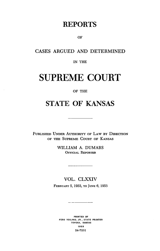 handle is hein.statereports/rcadkans0174 and id is 1 raw text is: 





          REPORTS


                OF


CASES ARGUED AND DETERMINED

              IN THE



  SUPREME COURT


              OF THE


    STATE OF KANSAS


PUBLISHED UNDER AuHo=n OF LAW BY DIRECTION
      OF THE SUPREME COURT OF KANSAS

         WILLIAM A. DUMARS
            OFFICIAL REPORTER






            VOL. CLXXIV
        FEBRUARY 5, 1953, To JUNE 6, 1953







                PRINTED BY
          FERD VOILAND. JR.. STATE PRINTER
               TOPEKA. KANSAS
                 1953
                 24-7231



