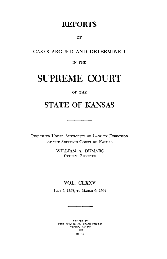 handle is hein.statereports/rcadkans0175 and id is 1 raw text is: 





          REPORTS


                OF



CASES ARGUED AND DETERMINED


              IN THE




  SUPREME COURT


              OF THE


    STATE OF KANSAS


PUBLISHED UNDER AUTHORITY OF LAW By DIREICON
      OF THE SUPREME COURT OF KANSAS

         WILLIAM A. DUMARS
            OFFICIAL REPORTER






            VOL. CLXXV

        JULY 6, 1953, TO MARCH 6, 1954







               PRINTED BY
          FERD  VOILAND. JR... STATE  PRINTER
              TOPEKA. KANSAS
                 1954
                 25-31


