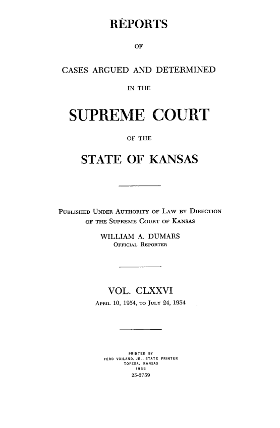 handle is hein.statereports/rcadkans0176 and id is 1 raw text is: 


          REPORTS


                OF



CASES ARGUED AND DETERMINED

              IN THE




  SUPREME COURT


              OF THE


    STATE OF KANSAS


PUBLISHED UNDER AUTHORITY OF LAW BY DIRECTION
      OF THE SUPREME COURT OF KANSAS

         WILLIAM A. DUMARS
            OFFICIAL REPORTER






            VOL. CLXXVI
        APRIL 10, 1954, TO JuLY 24, 1954







               PRINTED BY
          FERD VOILAND. JR., STATE PRINTER
              TOPEKA. KANSAS
                 1955
                 25-3759



