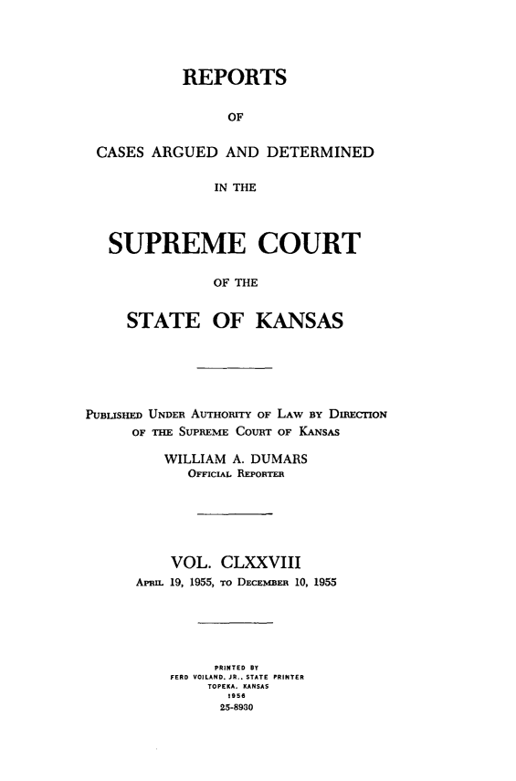 handle is hein.statereports/rcadkans0178 and id is 1 raw text is: 




           REPORTS


                OF


CASES ARGUED AND DETERMINED

              IN THE




 SUPREME COURT

              OF THE


    STATE OF KANSAS


PUBLISHED UNDER AUTHORITY OF LAW BY DIECTION
      OF THE SUPREME COURT OF KANSAS

          WILLIAM A. DUMARS
             OFFICIAL REPORTER






          VOL. CLXXVIII
      Aprnz. 19, 1955, To DECEMBER 10, 1955





                PRINTED BY
          FERD VOILAND. JR.. STATE PRINTER
               TOPEKA. KANSAS
                 1956
                 25-8930


