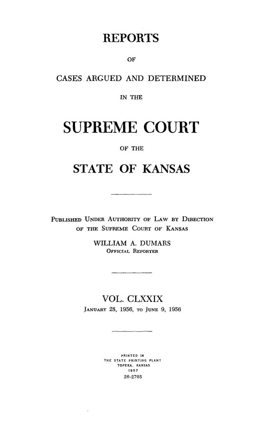 handle is hein.statereports/rcadkans0179 and id is 1 raw text is: 




           REPORTS


                OF


CASES ARGUED AND DETERMINED


              IN THE




  SUPREME COURT


              OF THE


    STATE OF KANSAS


PUBLISHED UNDER AUTHORITY OF LAW BY DIRECTION
      OF THE SUPREME COURT OF KANSAS

          WILLIAM A. DUMARS
             OFFICIAL REPORTER







             VOL. CLXXIX
       JANUARY 28, 1956, TO JUNE 9, 1956






                PRINTED IN
            THE STATE PRINTING  PLANT
               TOPEKA. KANSAS
                  1957
                  26-2705


