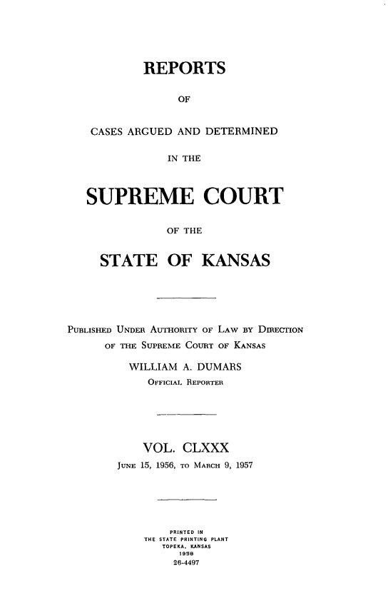 handle is hein.statereports/rcadkans0180 and id is 1 raw text is: 






         REPORTS


              OF


 CASES ARGUED AND DETERMINED


             IN THE



SUPREME COURT


             OF THE


  STATE OF KANSAS


PUBLISHED UNDER AUTHORITY OF LAW BY DIRECTION
      OF THE SUPREME COURT OF KANSAS

          WILLIAM A. DUMARS
             OFFICIAL REPORTER






             VOL. CLXXX
        JUNE 15, 1956, TO MARCH 9, 1957






                PRINTED IN
            THE STATE PRINTING PLANT
               TOPEKA. KANSAS
                  195B
                  26-4497


