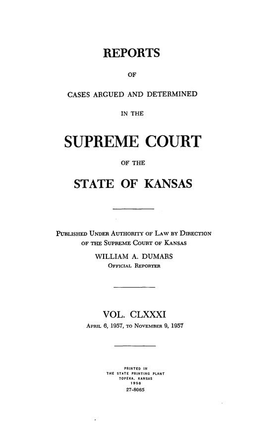 handle is hein.statereports/rcadkans0181 and id is 1 raw text is: 






         REPORTS


              OF


 CASES ARGUED AND DETERMINED


             IN THE




SUPREME COURT

             OF THE


  STATE OF KANSAS


PUBUSHED UNDER AUTHORITY OF LAW BY DIRECTION
      OF THE SUPREME COURT OF KANSAS

         WILLIAM A. DUMARS
            OFFICIAL REPORTER






            VOL. CLXXXI
       APRIL 6, 1957, To NOVEMBER 9, 1957





               PRINTED IN
           THE STATE PRINTING PLANT
              TOPEKA, KANSAS
                 1958
                 27-8065


