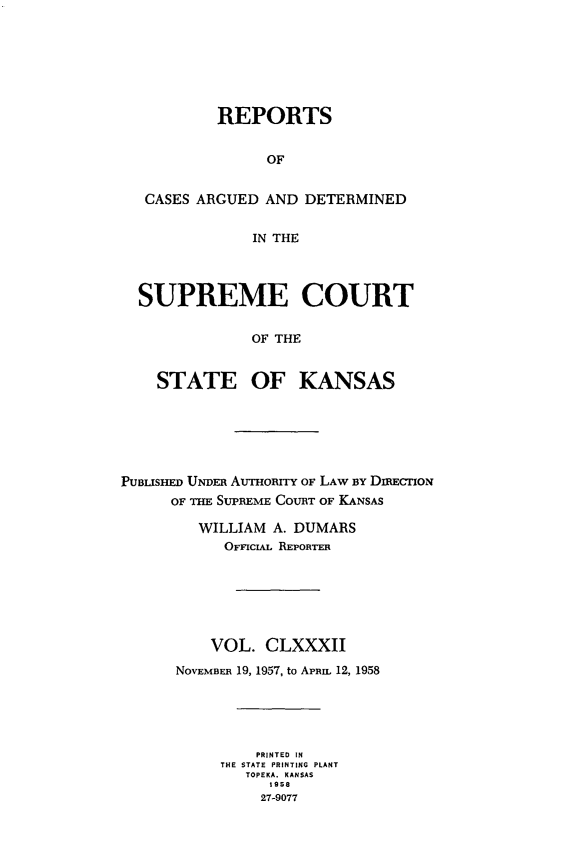 handle is hein.statereports/rcadkans0182 and id is 1 raw text is: 







         REPORTS


              OF


 CASES ARGUED AND DETERMINED


             IN THE




SUPREME COURT


             OF THE


  STATE OF KANSAS


PUBiSHED UNDEn AUHORr OF LAW BY DmEcTIoN
      oF THE SUPREME COURT OF KANSAS

         WILLIAM A. DUMARS
           OFFICiAL REPORTER







           VOL. CLXXXII

      NOVEMBER 19, 1957, to APriL 12, 1958





               PRINTED IN
           THE STATE PRINTING PLANT
              TOPEKA. KANSAS
                 1958
                 27-9077



