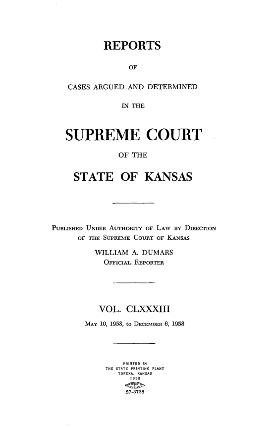 handle is hein.statereports/rcadkans0183 and id is 1 raw text is: 





        REPORTS


              OF


CASES ARGUED AND DETERMINED

            IN THE



SUPREME COURT

            OF THE


  STATE OF KANSAS


PUBLISHED UNDER AvrbouTY OF LAW BY DIRECTION
      OF THE SUPREME COURT OF KANSAS

          WILLIAM A. DUMARS
            OFFICIAL REPORTER






          VOL. CLXXXIII

       MAY 10, 1958, to DECEMBER 6, 1958




                PRINTED IN
            THE STATE PRINTING PLANT
               TOPEKA, KANSAS
                 1959

                 27-8788


