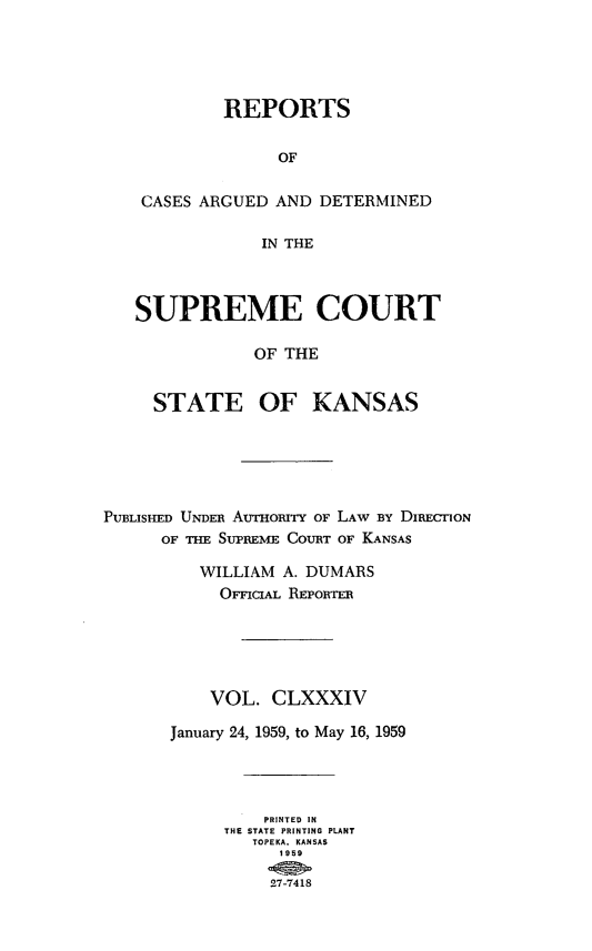 handle is hein.statereports/rcadkans0184 and id is 1 raw text is: 





            REPORTS


                 OF


    CASES ARGUED AND DETERMINED

                IN THE



   SUPREME COURT

               OF THE


     STATE OF KANSAS






PUBLISHED UNDER AUHORTY OF LAW BY DIRECION
      OF THE SUPREME COURT OF KANSAS

         WILLIAM A. DUMARS
           OFFICIAL REPORTER





           VOL. CLXXXIV

       January 24, 1959, to May 16, 1959




                PRINTED IN
            THE STATE PRINTING PLANT
               TOPEKA. KANSAS
                 1959

                 27-7418


