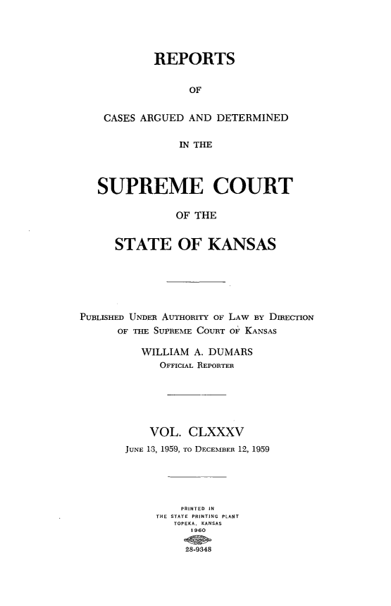 handle is hein.statereports/rcadkans0185 and id is 1 raw text is: 




         REPORTS


               OF


 CASES ARGUED AND DETERMINED

             IN THE



SUPREME COURT

            OF THE


   STATE OF KANSAS


PUBLISHED UNDER AUTHORITY OF LAW BY DIRECTION
      OF THE SUPREME COURT OF KANSAS

          WILLIAM A. DUMARS
             OFFICIAL REPORTER






           VOL. CLXXXV
       JUNE 13, 1959, To DECEMBER 12, 1959





                PRINTED IN
            THE STATE PRINTING PLANT
               TOPEKA. KANSAS
                  1960

                  28-9848


