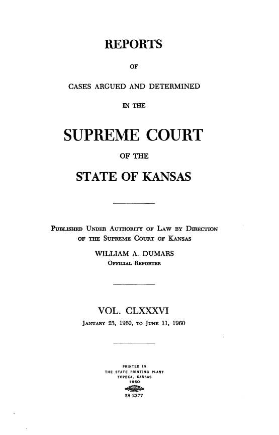 handle is hein.statereports/rcadkans0186 and id is 1 raw text is: 




         REPORTS

              OF

 CASES ARGUED AND DETERMINED

             IN THE



SUPREME COURT

            OF THE


   STATE OF KANSAS


PUBUsHE UNDER AvrHoRrY OF LAW BY DmECTIoN
      OF THE SUPREME COURT OF KANSAS

          WILLIAM A. DUMARS
            OFFICIAL REPORTER





          VOL. CLXXXVI
       JANUARY 23, 1960, TO JUNE 11, 1960




                PRINTED IN
            THE STATE PRINTING  PLANT
               TOPEKA. KANSAS
                 1960

                 28-2377


