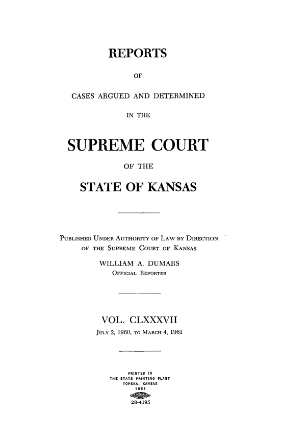 handle is hein.statereports/rcadkans0187 and id is 1 raw text is: 






           REPORTS


                OF


   CASES ARGUED AND DETERMINED

               IN THE




  SUPREME COURT

              OF THE


    STATE OF KANSAS






PUBLISHED UNDER AUTHORfTY OF LAW BY DIRECTION
     OF THE SUPREME COURT OF KANSAS

         WILLIAM A. DUMARS
           OFFICIAL REPORTER






         VOL. CLXXXVII
         JULY 2, 1960, TO MARCH 4, 1961





               PRINTED IN
           THE STATE PRINTING PLANT
              TOPEKA. KANSAS
                1981

                28-4195


