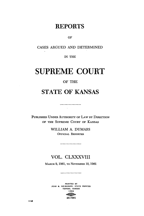 handle is hein.statereports/rcadkans0188 and id is 1 raw text is: 






        REPORTS


              OF


CASES ARGUED AND DETERMINED

            IN THE


  SUPREME COURT

              OF THE


     STATE OF KANSAS






PUBUSHED UNDER AumoRirrTY OF LAW BY DIRECTION
     OF THE SUPREME COURT OF KANSAS

         WILLIAM A. DUMARS
           OFFICIAL REPORTER






         VOL. CLXXXVIII
      MARCH 9, 1961, To NOVEMBER 10, 1961




               PRINTED BY
         JEAN  M. NEIBARGER. STATE PRINTER
              TOPEKA. KANSAS
                1962

                28-7661



